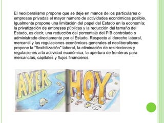 El neoliberalismo propone que se deje en manos de los particulares o 
empresas privadas el mayor número de actividades económicas posible. 
Igualmente propone una limitación del papel del Estado en la economía; 
la privatización de empresas públicas y la reducción del tamaño del 
Estado, es decir, una reducción del porcentaje del PIB controlado o 
administrado directamente por el Estado. Respecto al derecho laboral, 
mercantil y las regulaciones económicas generales el neoliberalismo 
propone la "flexibilización" laboral, la eliminación de restricciones y 
regulaciones a la actividad económica, la apertura de fronteras para 
mercancías, capitales y flujos financieros. 
 
