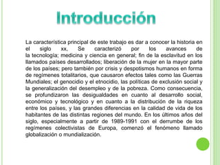 La característica principal de este trabajo es dar a conocer la historia en 
el siglo xx, Se caracterizó por los avances de 
la tecnología; medicina y ciencia en general; fin de la esclavitud en los 
llamados países desarrollados; liberación de la mujer en la mayor parte 
de los países; pero también por crisis y despotismos humanos en forma 
de regímenes totalitarios, que causaron efectos tales como las Guerras 
Mundiales; el genocidio y el etnocidio, las políticas de exclusión social y 
la generalización del desempleo y de la pobreza. Como consecuencia, 
se profundizaron las desigualdades en cuanto al desarrollo social, 
económico y tecnológico y en cuanto a la distribución de la riqueza 
entre los países, y las grandes diferencias en la calidad de vida de los 
habitantes de las distintas regiones del mundo. En los últimos años del 
siglo, especialmente a partir de 1989-1991 con el derrumbe de los 
regímenes colectivistas de Europa, comenzó el fenómeno llamado 
globalización o mundialización. 
 