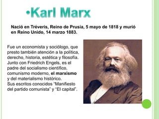 Nació en Tréveris, Reino de Prusia, 5 mayo de 1818 y murió 
en Reino Unido, 14 marzo 1883. 
Fue un economista y sociólogo, que 
presto también atención a la política, 
derecho, historia, estética y filosofía. 
Junto con Friedrich Engels, es el 
padre del socialismo científico, 
comunismo moderno, el marxismo 
y del materialismo histórico. 
Sus escritos conocidos “Manifiesto 
del partido comunista” y “El capital”. 
 