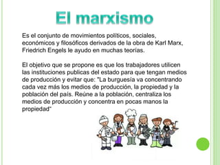 Es el conjunto de movimientos políticos, sociales, 
económicos y filosóficos derivados de la obra de Karl Marx, 
Friedrich Engels le ayudo en muchas teorías. 
El objetivo que se propone es que los trabajadores utilicen 
las instituciones publicas del estado para que tengan medios 
de producción y evitar que: "La burguesía va concentrando 
cada vez más los medios de producción, la propiedad y la 
población del país. Reúne a la población, centraliza los 
medios de producción y concentra en pocas manos la 
propiedad“ 
 