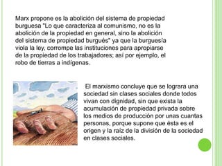 Marx propone es la abolición del sistema de propiedad 
burguesa "Lo que caracteriza al comunismo, no es la 
abolición de la propiedad en general, sino la abolición 
del sistema de propiedad burgués" ya que la burguesía 
viola la ley, corrompe las instituciones para apropiarse 
de la propiedad de los trabajadores; así por ejemplo, el 
robo de tierras a indígenas. 
El marxismo concluye que se lograra una 
sociedad sin clases sociales donde todos 
vivan con dignidad, sin que exista la 
acumulación de propiedad privada sobre 
los medios de producción por unas cuantas 
personas, porque supone que ésta es el 
origen y la raíz de la división de la sociedad 
en clases sociales. 
 
