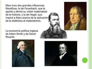 Marx tuvo dos grandes influencias 
filosóficas: la de Feuerbach, que le 
aportó y afirmó su visión materialista 
de la historia, y la de Hegel, que 
inspiró a Marx acerca de la aplicación 
de la dialéctica al materialismo. 
La economía política inglesa 
de Adam Smith y de David 
Ricardo 
 