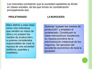 Los marxistas consideran que la sociedad capitalista se divide 
en clases sociales, de las que toman en consideración 
principalmente dos: 
PROLETARIADO LA BURGUESÍA 
Marx definió a esta clase 
como «los individuos 
que venden su mano de 
obra y no poseen los 
medios de producción», 
a quienes consideraba 
responsables de crear la 
riqueza de una sociedad 
(edificios, puentes y 
mobiliario, 
Quienes “poseen los medios de 
producción” y emplean al 
proletariado. Constituyen la 
clase mercantil por excelencia: 
su riqueza proviene de la 
administración intelectual de los 
negocios. Se apropian del 
excedente económico de toda la 
sociedad 
 