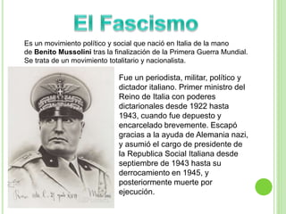 Es un movimiento político y social que nació en Italia de la mano 
de Benito Mussolini tras la finalización de la Primera Guerra Mundial. 
Se trata de un movimiento totalitario y nacionalista. 
Fue un periodista, militar, político y 
dictador italiano. Primer ministro del 
Reino de Italia con poderes 
dictarionales desde 1922 hasta 
1943, cuando fue depuesto y 
encarcelado brevemente. Escapó 
gracias a la ayuda de Alemania nazi, 
y asumió el cargo de presidente de 
la Republica Social Italiana desde 
septiembre de 1943 hasta su 
derrocamiento en 1945, y 
posteriormente muerte por 
ejecución. 
 