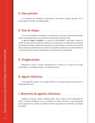 10
CursodegerenciaparaelmanejoefectivodelProgramaAmpliadodeInmunización(PAI)
E. Caso primario
Es el individuo que introdujo la enfermedad en una familia o grupo específico. No es
necesariamente el primer caso diagnosticado.
F. Tasa de ataque
Es la tasa de incidencia acumulada de una infección en un grupo y periodo determinado,
durante una epidemia y que suele expresarse en porcentajes (casos por 100).
La tasa de ataque secundario, en materia de enfermedades transmisibles, expresa el
número de casos entre los contactos familiares o en instituciones, ocurridos dentro del periodo
de incubación aceptado, después de la exposición a un caso primario, en relación con el total de
dichos contactos; puede limitarse a los contactos susceptibles cuando estos se pueden identificar.
La tasa de infección expresa la incidencia de casos manifiestos y asintomáticos.
G. Conglomerados
Agregación de casos o eventos relativamente poco comunes en un espacio y/o tiempo
determinados, en cantidades mayores a lo esperado por azar.
H. Agente infeccioso
Es un organismo (bacteria, virus, hongo, helminto, etc.) capaz de producir una infección o
enfermedad infecciosa.
I. Reservorio de agentes infecciosos
Cualquier ser humano, animal, artrópodo, planta, suelo o materia (o una combinación de
estos), en donde normalmente vive y se multiplica un agente infeccioso, y del cual depende
para su supervivencia, y donde se reproduce de manera que pueda ser transmitido a un huésped
susceptible.
 