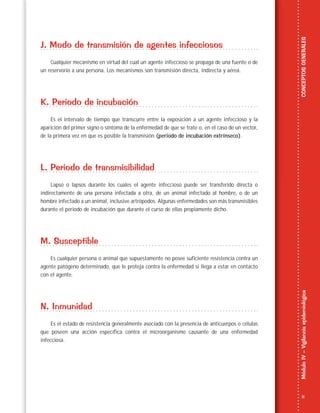 11
MóduloIV–VigilanciaepidemiológicaCONCEPTOSGENERALES
J. Modo de transmisión de agentes infecciosos
Cualquier mecanismo en virtud del cual un agente infeccioso se propaga de una fuente o de
un reservorio a una persona. Los mecanismos son transmisión directa, indirecta y aérea.
K. Periodo de incubación
Es el intervalo de tiempo que transcurre entre la exposición a un agente infeccioso y la
aparición del primer signo o síntoma de la enfermedad de que se trate o, en el caso de un vector,
de la primera vez en que es posible la transmisión (periodo de incubación extrínseco).
L. Periodo de transmisibilidad
Lapso o lapsos durante los cuales el agente infeccioso puede ser transferido directa o
indirectamente de una persona infectada a otra, de un animal infectado al hombre, o de un
hombre infectado a un animal, inclusive artrópodos. Algunas enfermedades son más transmisibles
durante el periodo de incubación que durante el curso de ellas propiamente dicho.
M. Susceptible
Es cualquier persona o animal que supuestamente no posee suficiente resistencia contra un
agente patógeno determinado, que le proteja contra la enfermedad si llega a estar en contacto
con el agente.
N. Inmunidad
Es el estado de resistencia generalmente asociado con la presencia de anticuerpos o células
que poseen una acción específica contra el microorganismo causante de una enfermedad
infecciosa.
 