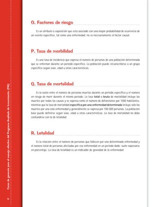 12
CursodegerenciaparaelmanejoefectivodelProgramaAmpliadodeInmunización(PAI)
O. Factores de riesgo
Es un atributo o exposición que está asociado con una mayor probabilidad de ocurrencia de
un evento específico, tal como una enfermedad; no es necesariamente el factor causal.
P. Tasa de morbilidad
Es una tasa de incidencia que expresa el número de personas de una población determinada
que se enferman durante un periodo específico. La población puede circunscribirse a un grupo
específico según sexo, edad u otras características.
Q. Tasa de mortalidad
Es la razón entre el número de personas muertas durante un periodo específico y el número
en riesgo de morir durante el mismo periodo. La tasa total o bruta de mortalidad incluye las
muertes por todas las causas y se expresa como el número de defunciones por 1000 habitantes,
mientras que la tasa de mortalidad específica por una enfermedad determinada incluye solo las
muertes por una sola enfermedad y generalmente se expresa por 100.000 personas. La población
base puede definirse según sexo, edad u otras características. La tasa de mortalidad no debe
confundirse con la de letalidad.
R. Letalidad
Es la relación entre el número de personas que fallecen por una determinada enfermedad y
el número total de personas afectadas por esa enfermedad en un periodo dado; suele expresarse
en porcentaje. La tasa de letalidad es un indicador de gravedad de la enfermedad.
 