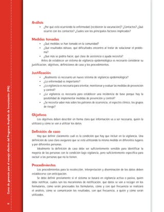 14
CursodegerenciaparaelmanejoefectivodelProgramaAmpliadodeInmunización(PAI)
Análisis
• ¿Por qué está ocurriendo la enfermedad (recibieron la vacunación)? ¿Contactos? ¿Qué
ocurrió con los contactos? ¿Cuáles son los principales factores implicados?
Medidas tomadas
• ¿Qué medidas se han tomado en la comunidad?
• ¿Qué resultados obtuvo, qué dificultades encontró al tratar de solucionar el proble-
ma?
• ¿Qué más se podría hacer, qué clase de asistencia o ayuda necesita?
Antes de establecer un sistema de vigilancia epidemiológica es necesario considerar su
justificación, objetivos, definiciones de caso y los procedimientos.
Justificación
• ¿Realmente es necesario un nuevo sistema de vigilancia epidemiológica?
• ¿La enfermedad es importante?
• ¿La vigilancia es necesaria para orientar, monitorear y evaluar las medidas de prevención
y control?
• ¿La vigilancia es necesaria para establecer una incidencia de base porque hay la
posibilidad de implementar medidas de prevención y control?
• ¿Se necesita saber más sobre los patrones de ocurrencia, el espectro clínico, los grupos
de riesgo?
Objetivos
Los objetivos deben describir en forma clara qué información va a ser necesaria, quién la
utilizará y cómo se van a utilizar los datos.
Definición de caso
Hay que definir claramente cuál es la condición que hay que incluir en la vigilancia. Una
definición de caso clara asegurará que se está utilizando la misma medida en diferentes lugares
y por diferentes personas.
Idealmente la definición de caso debe ser suficientemente sensible para identificar la
mayoría de las personas con la condición bajo vigilancia, pero suficientemente específica para
excluir a las personas que no la tienen.
Procedimientos
Los procedimientos para la recolección, interpretación y diseminación de los datos deben
establecerse con anticipación.
Se debe definir previamente si el sistema se basará en vigilancia activa o pasiva, quién
debe notificar, cuáles son los mecanismos de notificación, qué datos se van a recoger en los
formularios, cómo serán procesados los formularios, cómo y con qué frecuencia se realizará
el análisis, cómo se comunicarán los resultados, con qué frecuencia, a quién y cómo serán
utilizados.
 