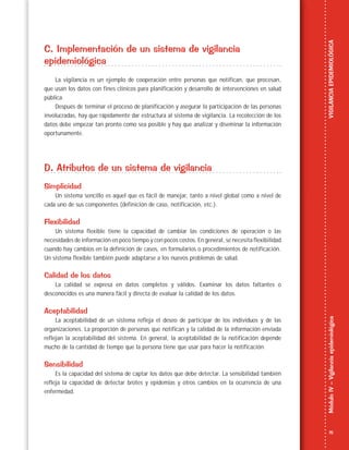 15
MóduloIV–VigilanciaepidemiológicaVIGILANCIAEPIDEMIOLÓGICA
C. Implementación de un sistema de vigilancia
epidemiológica
La vigilancia es un ejemplo de cooperación entre personas que notifican, que procesan,
que usan los datos con fines clínicos para planificación y desarrollo de intervenciones en salud
pública.
Después de terminar el proceso de planificación y asegurar la participación de las personas
involucradas, hay que rápidamente dar estructura al sistema de vigilancia. La recolección de los
datos debe empezar tan pronto como sea posible y hay que analizar y diseminar la información
oportunamente.
D. Atributos de un sistema de vigilancia
Simplicidad
Un sistema sencillo es aquel que es fácil de manejar, tanto a nivel global como a nivel de
cada uno de sus componentes (definición de caso, notificación, etc.).
Flexibilidad
Un sistema flexible tiene la capacidad de cambiar las condiciones de operación o las
necesidades de información en poco tiempo y con pocos costos. En general, se necesita flexibilidad
cuando hay cambios en la definición de casos, en formularios o procedimientos de notificación.
Un sistema flexible también puede adaptarse a los nuevos problemas de salud.
Calidad de los datos
La calidad se expresa en datos completos y válidos. Examinar los datos faltantes o
desconocidos es una manera fácil y directa de evaluar la calidad de los datos.
Aceptabilidad
La aceptabilidad de un sistema refleja el deseo de participar de los individuos y de las
organizaciones. La proporción de personas que notifican y la calidad de la información enviada
reflejan la aceptabilidad del sistema. En general, la aceptabilidad de la notificación depende
mucho de la cantidad de tiempo que la persona tiene que usar para hacer la notificación.
Sensibilidad
Es la capacidad del sistema de captar los datos que debe detectar. La sensibilidad también
refleja la capacidad de detectar brotes y epidemias y otros cambios en la ocurrencia de una
enfermedad.
 