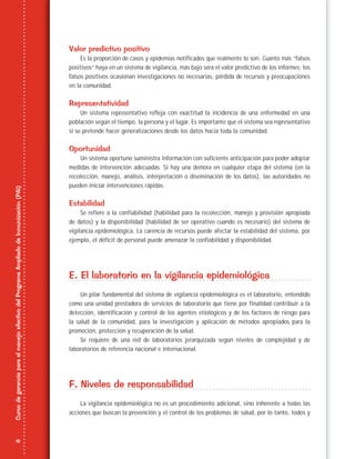 16
CursodegerenciaparaelmanejoefectivodelProgramaAmpliadodeInmunización(PAI)
Valor predictivo positivo
Es la proporción de casos y epidemias notificados que realmente lo son. Cuanto más “falsos
positivos” haya en un sistema de vigilancia, más bajo será el valor predictivo de los informes; los
falsos positivos ocasionan investigaciones no necesarias, pérdida de recursos y preocupaciones
en la comunidad.
Representatividad
Un sistema representativo refleja con exactitud la incidencia de una enfermedad en una
población según el tiempo, la persona y el lugar. Es importante que el sistema sea representativo
si se pretende hacer generalizaciones desde los datos hacia toda la comunidad.
Oportunidad
Un sistema oportuno suministra información con suficiente anticipación para poder adoptar
medidas de intervención adecuadas. Si hay una demora en cualquier etapa del sistema (en la
recolección, manejo, análisis, interpretación o diseminación de los datos), las autoridades no
pueden iniciar intervenciones rápidas.
Estabilidad
Se refiere a la confiabilidad (habilidad para la recolección, manejo y provisión apropiada
de datos) y la disponibilidad (habilidad de ser operativo cuando es necesario) del sistema de
vigilancia epidemiológica. La carencia de recursos puede afectar la estabilidad del sistema, por
ejemplo, el déficit de personal puede amenazar la confiabilidad y disponibilidad.
E. El laboratorio en la vigilancia epidemiológica
Un pilar fundamental del sistema de vigilancia epidemiológica es el laboratorio, entendido
como una unidad prestadora de servicios de laboratorio que tiene por finalidad contribuir a la
detección, identificación y control de los agentes etiológicos y de los factores de riesgo para
la salud de la comunidad, para la investigación y aplicación de métodos apropiados para la
promoción, protección y recuperación de la salud.
Se requiere de una red de laboratorios jerarquizada según niveles de complejidad y de
laboratorios de referencia nacional e internacional.
F. Niveles de responsabilidad
La vigilancia epidemiológica no es un procedimiento adicional, sino inherente a todas las
acciones que buscan la prevención y el control de los problemas de salud, por lo tanto, todos y
 