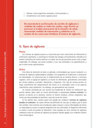 18
CursodegerenciaparaelmanejoefectivodelProgramaAmpliadodeInmunización(PAI)
• informar a otros organismos nacionales o internacionales; y
• retroalimentar a los niveles regional y local.
Se recomienda la conformación de comités de vigilancia o
unidades de análisis en todos los niveles, cuya función es
promover el análisis permanente de la situación de salud,
recomendar medidas de intervención y colaborar en la
revisión de los casos para fortalecer el sistema de vigilancia.
G. Tipos de vigilancia
Pasiva
Los sistemas de vigilancia pasiva se caracterizan por tener como fuente de información la
notificación espontánea, y constituyen el método más antiguo y frecuentemente utilizado en el
análisis sistemático de eventos adversos a la salud. Son los que presentan menor costo y mayor
simplicidad. Sin embargo, son menos sensibles, o sea, más vulnerables a la subnotificación, y
por lo tanto menos representativos.
Activa
Esta forma de obtención de datos es aplicada a enfermedades que ocurren raramente o a
sistemas de vigilancia epidemiológicos dirigidos a los programas de erradicación y eliminación
de enfermedades. Se caracterizan por el establecimiento de un contacto directo, a intervalos
regulares, entre el equipo de vigilancia y la fuente de información, generalmente constituidas
por clínicas públicas y privadas, laboratorios y hospitales. Este tipo de sistema permite un
mejor conocimiento del comportamiento del evento en la comunidad, tanto en los aspectos
cuantitativos como cualitativos; sin embargo, son generalmente más costosos.
Un sistema contituido por una muestra pre-establecida de fuentes de notificación que
permite obtener datos sobre un evento determinado es denominado sistema centinela. En
general, la muestra no es aleatoria, consiste en fuentes (médicos, clínicas, hospitales), que
tienen una alta probalidad de identificar casos del evento de interés.
En los últimos años, muchos países han optado por establecer sistemas de vigilancia
basados en síndromes, los cuales utilizan una definición de caso que es amplia y por lo tanto
más sensible. Estos sistemas son activados por signos comunes a varias enfermedades de interés
en salud pública y no por la sospecha diagnóstica de una enfermedad. El diagnóstico diferencial
se realiza a través de pruebas de laboratorio. Como ejemplos de estos sistemas de vigilancia
sindrómica están los sistemas de vigilancia de parálisis flácidas agudas y los síndromes febriles
ictero-hemorrágicos.
 