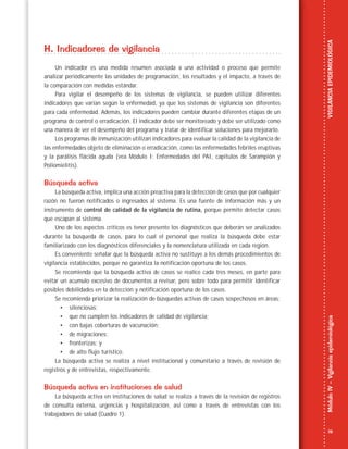 19
MóduloIV–VigilanciaepidemiológicaVIGILANCIAEPIDEMIOLÓGICA
H. Indicadores de vigilancia
Un indicador es una medida resumen asociada a una actividad o proceso que permite
analizar periódicamente las unidades de programación, los resultados y el impacto, a través de
la comparación con medidas estándar.
Para vigilar el desempeño de los sistemas de vigilancia, se pueden utilizar diferentes
indicadores que varían según la enfermedad, ya que los sistemas de vigilancia son diferentes
para cada enfermedad. Además, los indicadores pueden cambiar durante diferentes etapas de un
programa de control o erradicación. El indicador debe ser monitoreado y debe ser utilizado como
una manera de ver el desempeño del programa y tratar de identificar soluciones para mejorarlo.
Los programas de inmunización utilizan indicadores para evaluar la calidad de la vigilancia de
las enfermedades objeto de eliminación o erradicación, como las enfermedades febriles eruptivas
y la parálisis flácida aguda (vea Módulo I: Enfermedades del PAI, capítulos de Sarampión y
Poliomielitis).
Búsqueda activa
La búsqueda activa, implica una acción preactiva para la detección de casos que por cualquier
razón no fueron notificados o ingresados al sistema. Es una fuente de información más y un
instrumento de control de calidad de la vigilancia de rutina, porque permite detectar casos
que escapan al sistema.
Uno de los aspectos críticos es tener presente los diagnósticos que deberán ser analizados
durante la búsqueda de casos, para lo cual el personal que realiza la búsqueda debe estar
familiarizado con los diagnósticos diferenciales y la nomenclatura utilizada en cada región.
Es conveniente señalar que la búsqueda activa no sustituye a los demás procedimientos de
vigilancia establecidos, porque no garantiza la notificación oportuna de los casos.
Se recomienda que la búsqueda activa de casos se realice cada tres meses, en parte para
evitar un acumulo excesivo de documentos a revisar, pero sobre todo para permitir identificar
posibles debilidades en la detección y notificación oportuna de los casos.
Se recomienda priorizar la realización de búsquedas activas de casos sospechosos en áreas:
• silenciosas;
• que no cumplen los indicadores de calidad de vigilancia;
• con bajas coberturas de vacunación;
• de migraciones;
• fronterizas; y
• de alto flujo turístico.
La búsqueda activa se realiza a nivel institucional y comunitario a través de revisión de
registros y de entrevistas, respectivamente.
Búsqueda activa en instituciones de salud
La búsqueda activa en instituciones de salud se realiza a través de la revisión de registros
de consulta externa, urgencias y hospitalización, así como a través de entrevistas con los
trabajadores de salud (Cuadro 1).
 