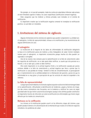 22
CursodegerenciaparaelmanejoefectivodelProgramaAmpliadodeInmunización(PAI)
Por ejemplo, en el caso del sarampión, todos los centros de salud deben informar cada semana
al nivel inmediato superior si hubo o no casos sospechosos (notificación semanal negativa).
Debe asegurarse que los médicos y clínicas privadas sean incluidos en el sistema de
notificación.
Es importante resaltar que la notificación negativa semanal no reemplaza la notificación
positiva, la cual debe ser inmediata.
I. Limitaciones del sistema de vigilancia
Algunas limitaciones de los sistemas de vigilancia que pueden comprometer su utilidad son:
el subregistro, la falta de representatividad, retrasos en la notificación y las inconsistencias de
algunas definiciones de caso.
El subregistro
La recolección de la mayoría de los datos de enfermedades de notificación obligatoria
se basa en la notificación pasiva de médicos y otros trabajadores de salud. Existen múltiples
razones para el subregistro, es importante reconocerlas porque muchas de ellas pueden ser
superadas o corregidas.
Una de las razones más comunes para la subnotificación es la falta de conocimiento sobre
los requisitos de notificación, no se sabe quién debe notificar, se asume que otra persona va a
hacerlo, o no se sabe qué y cómo se debe notificar.
Otra razón importante es la actitud negativa frente a la notificación causada por juicios
erróneos debido a la falta de conocimiento y actitud negativa que lleva a pensar que la
notificación es una pérdida de tiempo. También la falta de retroalimentación, la preocupación
por el mantenimiento de la confidencialidad de la información del paciente, juicios de que la
enfermedad no es muy grave y la percepción de que los servicios de salud no responden a los
informes.
La falta de representatividad
Labajarepresentatividaddeunsistemadevigilanciapuederesultardelafaltadehomogeneidad
en la subnotificación, dificultando la identificación de tendencias, grupos y factores de riesgo.
Los dos errores sistemáticos más frecuentes son la tendencia a notificar los casos de mayor
gravedad sobre los que tienen características benignas (aunque estos últimos puedan constituirse
en importantes fuentes de infección) así como la notificación de enfermedades que tienen mayor
difusión por los medios de comunicación.
Retrasos en la notificación
Los retrasos en la notificación pueden ocurrir en las diferentes etapas del sistema y que
pueden producir demora en la diseminación de la información que resulta en la falta de respuesta
inmediata a los problemas de salud.
 