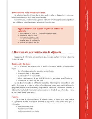 23
MóduloIV–VigilanciaepidemiológicaVIGILANCIAEPIDEMIOLÓGICA
Inconsistencia en la definición de caso
La falta de una definición estándar de caso, puede resultar en diagnósticos incorrectos y
consecuentemente una clasificación errónea del caso.
Se recomienda que los sistemas de vigilancia estimulen la notificación de casos sospechosos
y que establezcan los protocolos para la confirmación de los casos.
Algunas medidas que pueden mejorar un sistema de
vigilancia
• Concienciar a los médicos y a todo el personal de salud;
• simplificar la notificación;
• retroalimentación frecuente;
• ampliar la red de notificación; y
• realizar una vigilancia activa.
J. Sistemas de información para la vigilancia
Los sistemas de información para la vigilancia deben recoger, analizar, interpretar y diseminar
los datos de salud.
Recolección de datos
Para la recolección adecuada de datos es necesario establecer normas claras que especi-
fiquen:
• las enfermedades y eventos que deben ser notificados;
• quién debe hacer la notificación;
• qué datos deben ser recolectados;
• cómo, a quién y dentro de que límite de tiempo hay que realizar la notificación; y
• que medidas de control hay que tomar.
La lista de enfermedades de notificación obligatoria debe reflejar las prioridades en salud
pública. En general, se incluyen en la lista enfermedades que causan grave morbilidad o muerte,
que pueden provocar casos secundarios y que pueden ser controladas o prevenidas. Asimismo, se
debe notificar cualquier brote o incidencia inesperadamente elevada de una enfermedad o evento
de importancia para la salud pública.
Fuentes
Se dispone de diferentes fuentes de información para la vigilancia en salud pública.
La Organización Mundial de la Salud menciona las siguientes fuentes como claves para la
información:
• registros de mortalidad;
• registros de morbilidad;
• registros de estadísticas vitales;
 