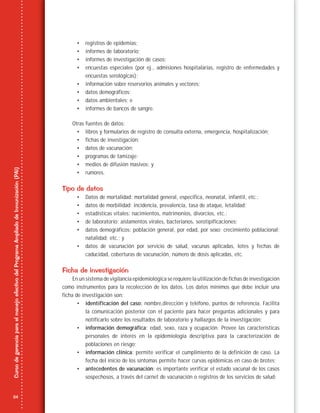 24
CursodegerenciaparaelmanejoefectivodelProgramaAmpliadodeInmunización(PAI)
• registros de epidemias;
• informes de laboratorio;
• informes de investigación de casos;
• encuestas especiales (por ej., admisiones hospitalarias, registro de enfermedades y
encuestas serológicas);
• información sobre reservorios animales y vectores;
• datos demográficos;
• datos ambientales; e
• informes de bancos de sangre.
Otras fuentes de datos:
• libros y formularios de registro de consulta externa, emergencia, hospitalización;
• fichas de investigación;
• datos de vacunación;
• programas de tamizaje;
• medios de difusión masivos; y
• rumores.
Tipo de datos
• Datos de mortalidad: mortalidad general, específica, neonatal, infantil, etc.;
• datos de morbilidad: incidencia, prevalencia, tasa de ataque, letalidad;
• estadísticas vitales: nacimientos, matrimonios, divorcios, etc.;
• de laboratorio: aislamentos virales, bacterianos, serotipificaciones;
• datos demográficos: población general, por edad, por sexo; crecimiento poblacional;
natalidad; etc.; y
• datos de vacunación por servicio de salud, vacunas aplicadas, lotes y fechas de
caducidad, coberturas de vacunación, número de dosis aplicadas, etc.
Ficha de investigación
En un sistema de vigilancia epidemiológica se requiere la utilización de fichas de investigación
como instrumentos para la recolección de los datos. Los datos mínimos que debe incluir una
ficha de investigación son:
• identificación del caso: nombre,dirección y teléfono, puntos de referencia. Facilita
la comunicación posterior con el paciente para hacer preguntas adicionales y para
notificarlo sobre los resultados de laboratorio y hallazgos de la investigación;
• información demográfica: edad, sexo, raza y ocupación. Provee las características
personales de interés en la epidemiología descriptiva para la caracterización de
poblaciones en riesgo;
• información clínica: permite verificar el cumplimiento de la definición de caso. La
fecha del inicio de los síntomas permite hacer curvas epidémicas en caso de brotes;
• antecedentes de vacunación: es importante verificar el estado vacunal de los casos
sospechosos, a través del carnet de vacunación o registros de los servicios de salud;
 