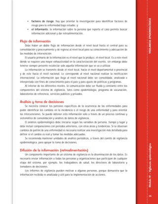 25
MóduloIV–VigilanciaepidemiológicaVIGILANCIAEPIDEMIOLÓGICA
• factores de riesgo: hay que orientar la investigación para identificar factores de
riesgo para la enfermedad bajo estudio; y
• el informante: la información sobre la persona que reporta el caso permite buscar
información adicional y dar retroalimentación.
Flujo de información
Debe haber un doble flujo de información desde el nivel local hasta el central para su
consolidación y procesamiento y de regreso al nivel local para su conocimiento y adecuación de
las medidas de intervención.
El usuario primario de la información es el nivel que la produce, el nivel local. Es a este nivel
donde se requiere una mayor exhaustividad en la caracterización del evento, sin embargo debe
tenerse siempre presente recolectar solo aquella información que se va a utilizar.
La información se transmite desde el nivel local, hacia el nivel departamental o provincial
y de este hacia el nivel nacional. Le corresponde al nivel nacional realizar la notificación
internacional. La información que llega al nivel nacional debe ser consolidada, analizada e
interpretada con fines de conocimiento para el país y para ajuste de políticas y programas.
Al interior de los diferentes niveles, la comunicación debe ser fluida y constante entre los
componentes del sistema de vigilancia, tales como epidemiología, programa de vacunación,
laboratorios de referencia, servicios públicos y privados.
Análisis y toma de decisiones
Se necesita conocer los patrones específicos de la ocurrencia de las enfermedades para
poder identificar los cambios en la incidencia o el riesgo de una enfermedad y para orientar
las intervenciones. Se puede obtener esta información solo a través de un proceso continuo y
sistemático de consolidación y análisis de datos de vigilancia.
El análisis epidemiológico debe iniciarse según las variables de persona, tiempo y lugar y
debe incluir comparaciones con periodos anteriores, con otras áreas y tendencias. Si se observan
cambios de patrón de una enfermedad es necesario realizar una investigación más detallada para
definir si el cambio es real y tomar las medidas adecuadas.
Se recomienda mantener unidades de análisis periódicas, a través del comité de vigilancia
epidemiológica, para apoyar la toma de decisiones.
Difusión de la información (retroalimentación)
Un componente importante de un sistema de vigilancia es la diseminación de los datos. Es
necesario enviar información a todas las personas y organizaciones que participan de cualquier
etapa del sistema, por ejemplo, los trabajadores de salud, los directores de laboratorio y
tomadores de decisiones.
Los informes de vigilancia pueden motivar a algunas personas, porque demuestra que la
información recibida es analizada y útil para la implementación de acciones.
 