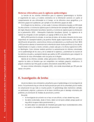 26
CursodegerenciaparaelmanejoefectivodelProgramaAmpliadodeInmunización(PAI)
Sistemas informáticos para la vigilancia epidemiológica
La función de los sistemas informáticos para la vigilancia epidemiológica es facilitar
el seguimiento de casos y el análisis sistemático de la información existente en cuanto al
comportamiento de una enfermedad en el tiempo, en las diferentes áreas geográficas y en
diferentes grupos de la población, por ejemplo en los diferentes grupos de edad.
En la Región de las Américas, se han usado 2 sistemas informáticos basados en DOS desde
los años ochenta: el sistema de vigilancia para la eliminación del sarampión (MESS por sus siglas
del inglés Measles Elimination Surveillance System) y el sistema de vigilancia para la eliminación
de la poliomielitis (PESS - Poliomyelitis Eradication Surveillance System). La vigilancia de la
rubéola fue integrada a la del sarampión y se agregó al MESS en los años 1990.
MESS y PESS permiten la entrada, en una base de datos, de los datos relevantes de los casos
sospechosos de sarampión/rubéola y de parálisis flácida aguda respectivamente, tales como la
identificación del paciente, características clínicas y de laboratorio y su clasificación final. MESS
y PESS permiten además la transmisión de la información desde niveles periféricos (si ha sido así
implementado en el país) a niveles centrales y desde cada país a la oficina regional de la OPS,
en Washington. Estos sistemas también permiten la automatización de informes relacionados
con la epidemiología de los casos y de la calidad de la vigilancia, y automatizan la creación de
los boletines de polio y sarampión/rubéola que publica la OPS semanalmente para compartir la
información de estas enfermedades entre los países de la Región.
Además de los informes estándar, ambas aplicaciones informáticas (MESS y PESS) permiten
exportar los datos en formatos que son compatibles con múltiples paquetes estadísticos. El
paquete estadístico Epi Info puede accederse directamente desde MESS y PESS.
Un nuevo sistema informático integrado (ISIS), está siendo desarrollado por OPS para dar
apoyo a los países.
K. Investigación de brotes
Una de las labores más estimulantes y desafiantes para el epidemiólogo es la investigación de
brotes. Frecuentemente hay un clima de mucha presión por parte de la comunidad y de los medios
de comunicación de que todo se resuelva pronto. El epidemiólogo debe mantenerse calmado,
ser profesional y objetivo, y proveerse de las bases científicas para el abordaje sistemático del
problema y la orientación de medidas de prevención y control.
Recuerde:
• la investigación de un brote no se hace en una oficina, se hace donde hay casos;
• los datos recolectados, desde el inicio, deben ser de buena calidad, porque puede ser
muy difícil recuperar datos posteriormente; y
• los datos deben ser analizados de inmediato para poder hacer recomendaciones útiles
en cuanto a las medidas de control y de prevención.
 