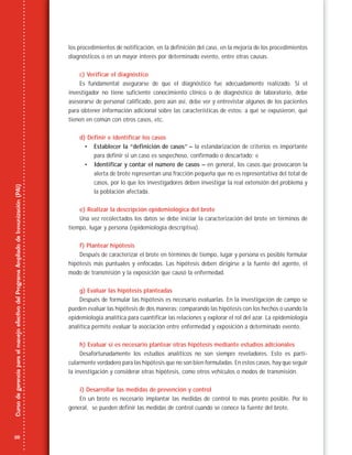 28
CursodegerenciaparaelmanejoefectivodelProgramaAmpliadodeInmunización(PAI)
los procedimientos de notificación, en la definición del caso, en la mejoría de los procedimientos
diagnósticos o en un mayor interés por determinado evento, entre otras causas.
c) Verificar el diagnóstico
Es fundamental asegurarse de que el diagnóstico fue adecuadamente realizado. Si el
investigador no tiene suficiente conocimiento clínico o de diagnóstico de laboratorio, debe
asesorarse de personal calificado, pero aún así, debe ver y entrevistar algunos de los pacientes
para obtener información adicional sobre las características de estos: a qué se expusieron, qué
tienen en común con otros casos, etc.
d) Definir e identificar los casos
• Establecer la “definición de casos” – la estandarización de criterios es importante
para definir si un caso es sospechoso, confirmado o descartado; e
• Identificar y contar el número de casos – en general, los casos que provocaron la
alerta de brote representan una fracción pequeña que no es representativa del total de
casos, por lo que los investigadores deben investigar la real extensión del problema y
la población afectada.
e) Realizar la descripción epidemiológica del brote
Una vez recolectados los datos se debe iniciar la caracterización del brote en términos de
tiempo, lugar y persona (epidemiología descriptiva).
f) Plantear hipótesis
Después de caracterizar el brote en términos de tiempo, lugar y persona es posible formular
hipótesis más puntuales y enfocadas. Las hipótesis deben dirigirse a la fuente del agente, el
modo de transmisión y la exposición que causó la enfermedad.
g) Evaluar las hipótesis planteadas
Después de formular las hipótesis es necesario evaluarlas. En la investigación de campo se
pueden evaluar las hipótesis de dos maneras: comparando las hipótesis con los hechos o usando la
epidemiología analítica para cuantificar las relaciones y explorar el rol del azar. La epidemiología
analítica permite evaluar la asociación entre enfermedad y exposición a determinado evento.
h) Evaluar si es necesario plantear otras hipótesis mediante estudios adicionales
Desafortunadamente los estudios analíticos no son siempre reveladores. Esto es parti-
cularmente verdadero para las hipótesis que no son bien formuladas. En estos casos, hay que seguir
la investigación y considerar otras hipótesis, como otros vehículos o modos de transmisión.
i) Desarrollar las medidas de prevención y control
En un brote es necesario implantar las medidas de control lo más pronto posible. Por lo
general, se pueden definir las medidas de control cuando se conoce la fuente del brote.
 