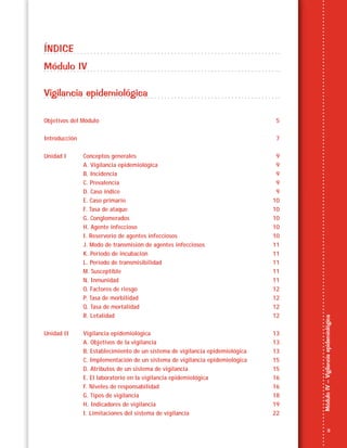 3
MóduloIV–Vigilanciaepidemiológica
ÍNDICE
Módulo IV
Vigilancia epidemiológica
Objetivos del Módulo 5
Introducción 7
Unidad I Conceptos generales 9
A. Vigilancia epidemiológica 9
B. Incidencia 9
C. Prevalencia 9
D. Caso índice 9
E. Caso primario 10
F. Tasa de ataque 10
G. Conglomerados 10
H. Agente infeccioso 10
I. Reservorio de agentes infecciosos 10
J. Modo de transmisión de agentes infecciosos 11
K. Periodo de incubación 11
L. Periodo de transmisibilidad 11
M. Susceptible 11
N. Inmunidad 11
O. Factores de riesgo 12
P. Tasa de morbilidad 12
Q. Tasa de mortalidad 12
R. Letalidad 12
Unidad II Vigilancia epidemiológica 13
A. Objetivos de la vigilancia 13
B. Establecimiento de un sistema de vigilancia epidemiológica 13
C. Implementación de un sistema de vigilancia epidemiológica 15
D. Atributos de un sistema de vigilancia 15
E. El laboratorio en la vigilancia epidemiológica 16
F. Niveles de responsabilidad 16
G. Tipos de vigilancia 18
H. Indicadores de vigilancia 19
I. Limitaciones del sistema de vigilancia 22
 