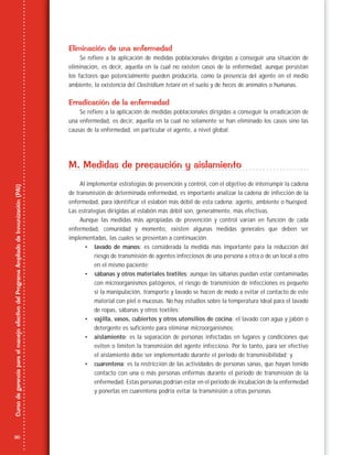 30
CursodegerenciaparaelmanejoefectivodelProgramaAmpliadodeInmunización(PAI)
Eliminación de una enfermedad
Se refiere a la aplicación de medidas poblacionales dirigidas a conseguir una situación de
eliminación, es decir, aquella en la cual no existen casos de la enfermedad, aunque persistan
los factores que potencialmente pueden producirla, como la presencia del agente en el medio
ambiente, la existencia del Clostridium tetani en el suelo y de heces de animales o humanas.
Erradicación de la enfermedad
Se refiere a la aplicación de medidas poblacionales dirigidas a conseguir la erradicación de
una enfermedad, es decir, aquella en la cual no solamente se han eliminado los casos sino las
causas de la enfermedad, en particular el agente, a nivel global.
M. Medidas de precaución y aislamiento
Al implementar estrategias de prevención y control, con el objetivo de interrumpir la cadena
de transmisión de determinada enfermedad, es importante analizar la cadena de infección de la
enfermedad, para identificar el eslabón más débil de esta cadena: agente, ambiente o huésped.
Las estrategias dirigidas al eslabón más débil son, generalmente, más efectivas.
Aunque las medidas más apropiadas de prevención y control varían en función de cada
enfermedad, comunidad y momento, existen algunas medidas generales que deben ser
implementadas, las cuales se presentan a continuación.
• lavado de manos: es considerada la medida más importante para la reducción del
riesgo de transmisión de agentes infecciosos de una persona a otra o de un local a otro
en el mismo paciente;
• sábanas y otros materiales textiles: aunque las sábanas puedan estar contaminadas
con microorganismos patógenos, el riesgo de transmisión de infecciones es pequeño
si la manipulación, transporte y lavado se hacen de modo a evitar el contacto de este
material con piel o mucosas. No hay estudios sobre la temperatura ideal para el lavado
de ropas, sábanas y otros textiles;
• vajilla, vasos, cubiertos y otros utensilios de cocina: el lavado con agua y jabón o
detergente es suficiente para eliminar microorganismos;
• aislamiento: es la separación de personas infectadas en lugares y condiciones que
eviten o limiten la transmisión del agente infeccioso. Por lo tanto, para ser efectivo
el aislamiento debe ser implementado durante el periodo de transmisibilidad; y
• cuarentena: es la restricción de las actividades de personas sanas, que hayan tenido
contacto con una o más personas enfermas durante el periodo de transmisión de la
enfermedad. Estas personas podrían estar en el periodo de incubación de la enfermedad
y ponerlas en cuarentena podría evitar la transmisión a otras personas.
 