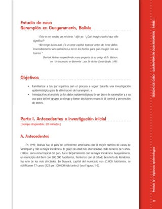 33
MóduloIV–VigilanciaepidemiológicaESTUDIODECASO-SARAMPIÓNENGUAYARAMERÍN-PARTEI
Estudio de caso
Sarampión en Guayaramerín, Bolivia
“Esto es en verdad un misterio,” dije yo. “¿Qué imagina usted que ello
significa?”
“No tengo datos aún. Es un error capital teorizar antes de tener datos.
Insensiblemente uno comienza a torcer los hechos para que encajen con sus
teorías.”
Sherlock Holmes respondiendo a una pregunta de su amigo el Dr. Watson,
en “Un escándalo en Bohemia”; por Sir Arthur Conan Doyle, 1891.
Objetivos
• Familiarizar a los participantes con el proceso a seguir durante una investigación
epidemiológica para la eliminación del sarampión; e
• introducirlos al análisis de los datos epidemiológicos de un brote de sarampión y a su
uso para definir grupos de riesgo y tomar decisiones respecto al control y prevención
de brotes.
Parte I. Antecedentes e investigación inicial
[tiempo disponible: 20 minutos]
A. Antecedentes
En 1999, Bolivia fue el país del continente americano con el mayor número de casos de
sarampión y con la mayor incidencia. El grupo de edad más afectado fue el de menores de 5 años.
El Beni, en la zona tropical del país, fue el Departamento con la mayor incidencia. Guayaramerín,
un municipio del Beni con 280.000 habitantes, fronterizo con el Estado brasileño de Rondonia,
fue uno de los más afectados. En Guayará, capital del municipio con 63.000 habitantes, se
notificaron 77 casos (122 por 100.000 habitantes) (vea Figuras 1-3).
 