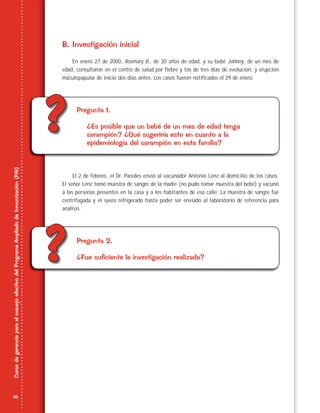 36
CursodegerenciaparaelmanejoefectivodelProgramaAmpliadodeInmunización(PAI)
??
??
B. Investigación inicial
En enero 27 de 2000, Rosmary B., de 30 años de edad, y su bebé Johnny, de un mes de
edad, consultaron en el centro de salud por fiebre y tos de tres días de evolución, y erupción
maculopapular de inicio dos días antes. Los casos fueron notificados el 29 de enero.
Pregunta 1.
¿Es posible que un bebé de un mes de edad tenga
sarampión? ¿Qué sugeriría esto en cuanto a la
epidemiología del sarampión en esta familia?
El 2 de febrero, el Dr. Paredes envió al vacunador Antonio Lenz al domicilio de los casos.
El señor Lenz tomó muestra de sangre de la madre (no pudo tomar muestra del bebé) y vacunó
a las personas presentes en la casa y a los habitantes de esa calle. La muestra de sangre fue
centrifugada y el suero refrigerado hasta poder ser enviado al laboratorio de referencia para
análisis.
Pregunta 2.
¿Fue suficiente la investigación realizada?
 