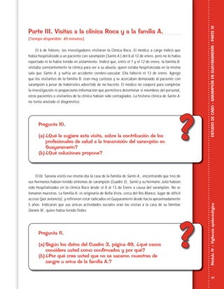 47
MóduloIV–VigilanciaepidemiológicaESTUDIODECASO-SARAMPIÓNENGUAYARAMERÍN-PARTEIII
??
??
Parte III. Visitas a la clínica Roca y a la familia A.
[Tiempo disponible: 40 minutos]
El 6 de febrero, los investigadores visitaron la Clínica Roca. El médico a cargo indicó que
había hospitalizado a un paciente con sarampión (Santo A.) del 8 al 12 de enero, pero no lo había
reportado ni lo había tenido en aislamiento. Indicó que, entre el 7 y el 12 de enero, la familia B.
visitaba constantemente la clínica para ver a su abuela, quien estaba hospitalizada en la misma
sala que Santo A. y sufría un accidente cerebro-vascular. Ella falleció el 13 de enero. Agregó
que los visitantes de la familia B. eran muy curiosos y se acercaban demasiado al paciente con
sarampión a pesar de habérseles advertido de no hacerlo. El médico no cooperó para completar
la investigación ni proporcionó información que permitiera determinar si miembros del personal,
otros pacientes o visitantes de la clínica habían sido contagiados. La historia clínica de Santo A.
no tenía anotado el diagnóstico.
Pregunta 10.
(a) ¿Qué le sugiere esta visita, sobre la contribución de los
profesionales de salud a la transmisión del sarampión en
Guayaramerín?
(b) ¿Qué soluciones propone?
El Dr. Saravia visitó ese mismo día la casa de la familia de Santo A., encontrando que tres de
sus hermanos habían tenido síntomas de sarampión (Cuadro 3). Santo y su hermano Julio habían
sido hospitalizados en la clínica Roca desde el 8 al 13 de Enero a causa del sarampión. No se
tomaron muestras. La familia A. es originaria de Bella Vista, cerca del Río Blanco, lugar de difícil
acceso (por avioneta), y refirieron estar radicados en Guayaramerín desde hacía aproximadamente
5 años. Indicaron que sus únicas actividades sociales eran las visitas a la casa de su familiar
Darwin M., quien había tenido fiebre.
Pregunta 11.
(a) Según los datos del Cuadro 3, página 49, ¿qué casos
considera usted como confirmados y por qué?
(b) ¿Por qué cree usted que no se sacaron muestras de
sangre u orina de la familia A.?
 
