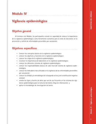 5
MóduloIV–VigilanciaepidemiológicaOBJETIVOSDELMÓDULO
Módulo IV
Vigilancia epidemiológica
Objetivo general
Al terminar este Módulo, los participantes estarán en capacidad de conocer la importancia
de la vigilancia epidemiológica como herramienta sustantiva para la toma de decisiones en la
prevención y control de enfermedades prevenibles por vacunación.
Objetivos específicos
• Conocer los conceptos básicos de la vigilancia epidemiológica;
• conocer los objetivos y funciones de la vigilancia epidemiológica;
• conocer las etapas de la vigilancia epidemiológica;
• reconocer la importancia del laboratorio en la vigilancia epidemiológica;
• conocer los diferentes sistemas de vigilancia epidemiológica;
• conocer las responsabilidades básicas de cada nivel del sistema de vigilancia epide-
miológica;
• conocer los indicadores más utilizados en la vigilancia de las enfermedades prevenibles
por vacunación;
• conocer la utilidad y la metodología de la búsqueda activa y de la notificación negativa
semanal;
• señalar los tipos y fuentes de datos que son de uso frecuente en los sistemas de vigi-
lancia epidemiológica para la toma de decisiones (flujo de información); y
• aplicar la metodología de investigación de brotes.
 