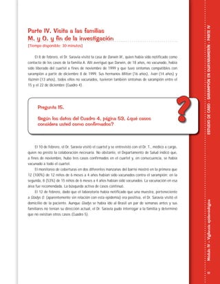 51
MóduloIV–VigilanciaepidemiológicaESTUDIODECASO-SARAMPIÓNENGUAYARAMERÍN-PARTEIV
??
Parte IV. Visita a las familias
M. y O. y fin de la investigación
[Tiempo disponible: 30 minutos]
El 8 de febrero, el Dr. Saravia visitó la casa de Darwin M., quien había sido notificado como
contacto de los casos de la familia A. Allí averiguó que Darwin, de 18 años, no vacunado, había
sido liberado del cuartel a fines de noviembre de 1999 y que tuvo síntomas compatibles con
sarampión a partir de diciembre 8 de 1999. Sus hermanos Milton (16 años), Iván (14 años) y
Yazmin (13 años), todos ellos no vacunados, tuvieron también síntomas de sarampión entre el
15 y el 22 de diciembre (Cuadro 4).
Pregunta 15.
Según los datos del Cuadro 4, página 53, ¿qué casos
considera usted como confirmados?
El 10 de febrero, el Dr. Saravia visitó el cuartel y se entrevistó con el Dr. T., médico a cargo,
quien no prestó la colaboración necesaria. No obstante, el Departamento de Salud indicó que,
a fines de noviembre, hubo tres casos confirmados en el cuartel y, en consecuencia, se había
vacunado a todo el cuartel.
El monitoreo de coberturas en dos diferentes manzanas del barrio mostró en la primera que
12 (100%) de 12 niños de 6 meses a 4 años habían sido vacunados contra el sarampión; en la
segunda, 8 (53%) de 15 niños de 6 meses a 4 años habían sido vacunados. La vacunación en esa
área fue recomendada. La búsqueda activa de casos continuó.
El 12 de febrero, dado que el laboratorio había notificado que una muestra, perteneciente
a Gladys O. (aparentemente sin relación con esta epidemia) era positiva, el Dr. Saravia visitó el
domicilio de la paciente. Aunque Gladys se había ido al Brasil un par de semanas antes y sus
familiares no tenían su dirección actual, el Dr. Saravia pudo interrogar a la familia y determinó
que no existían otros casos (Cuadro 5).
 