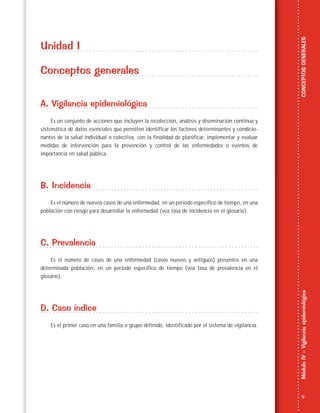 9
MóduloIV–VigilanciaepidemiológicaCONCEPTOSGENERALES
Unidad I
Conceptos generales
A. Vigilancia epidemiológica
Es un conjunto de acciones que incluyen la recolección, análisis y diseminación continua y
sistemática de datos esenciales que permiten identificar los factores determinantes y condicio-
nantes de la salud individual o colectiva, con la finalidad de planificar, implementar y evaluar
medidas de intervención para la prevención y control de las enfermedades o eventos de
importancia en salud pública.
B. Incidencia
Es el número de nuevos casos de una enfermedad, en un periodo específico de tiempo, en una
población con riesgo para desarrollar la enfermedad (vea tasa de incidencia en el glosario).
C. Prevalencia
Es el número de casos de una enfermedad (casos nuevos y antiguos) presentes en una
determinada población, en un periodo específico de tiempo (vea tasa de prevalencia en el
glosario).
D. Caso índice
Es el primer caso en una familia o grupo definido, identificado por el sistema de vigilancia.
 