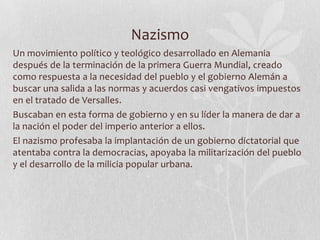Nazismo
Un movimiento político y teológico desarrollado en Alemania
después de la terminación de la primera Guerra Mundial, creado
como respuesta a la necesidad del pueblo y el gobierno Alemán a
buscar una salida a las normas y acuerdos casi vengativos impuestos
en el tratado de Versalles.
Buscaban en esta forma de gobierno y en su líder la manera de dar a
la nación el poder del imperio anterior a ellos.
El nazismo profesaba la implantación de un gobierno dictatorial que
atentaba contra la democracias, apoyaba la militarización del pueblo
y el desarrollo de la milicia popular urbana.

 