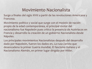 Movimiento Nacionalista
Surge a finales del siglo XVIII a partir de las revoluciones Americana y
Francesa.
Movimiento político y social que surge con el modelo de nación
propio de la edad contemporánea, el principal motor del
nacionalismo fue Napoleón pues critico la presencia de Austriacos en
Francia y desarrollo la creación de un gobierno Nacionalista desde
Nápoles.
Los principales movimientos Nacionalistas después del desarrollo
dado por Napoleón, fueron los dados en, La rusa Zarista que
desencadeno la primer Guerra mundial, El fascismo Italiano y el
Nacionalismo Alemán, en primer lugar dirigido por Hitler.

 