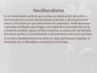 Neoliberalismo
Es un movimiento político que profesa la disminución del poder e
intervención en la toma de decisiones al estado y da una prioridad
mayor a los aspectos que determinen las empresas, multinacionales
o grandes entidades que tengan una importante participación en la
economía, también apoya el libre comercio, la reducción del tamaño
del sector publico, la privatización y el incremento del sector privado.
El termino Neoliberalismo fue dado en 1930 para buscar impulsar el
desarrollo de un liberalismo económico en Europa.

 