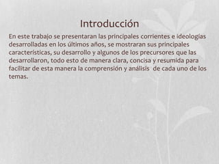 Introducción
En este trabajo se presentaran las principales corrientes e ideologías
desarrolladas en los últimos años, se mostraran sus principales
características, su desarrollo y algunos de los precursores que las
desarrollaron, todo esto de manera clara, concisa y resumida para
facilitar de esta manera la comprensión y análisis de cada uno de los
temas.

 