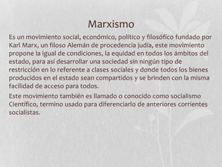 Marxismo
Es un movimiento social, económico, político y filosófico fundado por
Karl Marx, un filoso Alemán de procedencia judía, este movimiento
propone la igual de condiciones, la equidad en todos los ámbitos del
estado, para así desarrollar una sociedad sin ningún tipo de
restricción en lo referente a clases sociales y donde todos los bienes
producidos en el estado sean compartidos y se brinden con la misma
facilidad de acceso para todos.
Este movimiento también es llamado o conocido como socialismo
Científico, termino usado para diferenciarlo de anteriores corrientes
socialistas.

 
