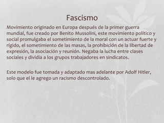 Fascismo
Movimiento originado en Europa después de la primer guerra
mundial, fue creado por Benito Mussolini, este movimiento político y
social promulgaba el sometimiento de la moral con un actuar fuerte y
rígido, el sometimiento de las masas, la prohibición de la libertad de
expresión, la asociación y reunión. Negaba la lucha entre clases
sociales y dividía a los grupos trabajadores en sindicatos.

Este modelo fue tomada y adaptado mas adelante por Adolf Hitler,
solo que el le agrego un racismo descontrolado.

 