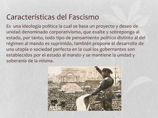 Características del Fascismo
Es una ideología política la cual se basa un proyecto y deseo de
unidad denominado corporativismo, que exalte y sobreponga al
estado, por tanto, todo tipo de pensamiento político distinto al del
régimen al mando es suprimido, también propone el desarrollo de
una utopía o sociedad perfecta en la cual los gobernantes son
establecidos por el estado al mando y se mantiene la unidad y
soberanía de la misma.

 