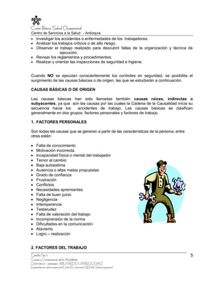 Curso Básico Salud Ocupacional
Centro de Servicios a la Salud - Antioquia
    Investigar los accidentes o enfermedades de los trabajadores.
    Analizar los trabajos críticos o de alto riesgo.
    Observar el trabajo realizado para descubrir fallas de la organización y técnica de
                  ejecución.
    Revisar los reglamentos y procedimientos.
    Realizar y orientar las inspecciones de seguridad e higiene.


Cuando NO se ejecutan conscientemente los controles en seguridad, se posibilita el
surgimiento de las causas básicas o de origen, las que se estudiarán a continuación.

CAUSAS BÁSICAS O DE ORIGEN

Las causas básicas han sido llamadas también causas raíces, indirectas o
subyacentes, ya que son las causas por las cuales la Cadena de la Causalidad inicia su
secuencia hacia los     accidentes de trabajo. Las causas básicas se clasifican
generalmente en dos grupos: factores personales y factores de trabajo.

1. FACTORES PERSONALES

Son todas las causas que se generan a partir de las características de la persona, entre
otras están:

    Falta de conocimiento
    Motivación incorrecta
    Incapacidad física o mental del trabajador
    Temor al cambio
    Baja autoestima
    Ausencia o altas metas propuestas
    Grado de confianza
    Frustración
    Conflictos
    Necesidades apremiantes
    Falta de buen juicio
    Negligencia
    Intemperancia
    Testarudez
    Falta de valoración del trabajo
    Incomprensión de la norma
    Dificultades en la comunicación
    Atavismo
    Logro – realización


2. FACTORES DEL TRABAJO
Cartilla No 5                                                                              5
Causas y Consecuencias de los Accidentes
Diseño técnico – pedagógico, WILFREDO URREGO DIAZ
Especialista en salud ocupacional (U de A), Instructor SENA Salud ocupacional
 