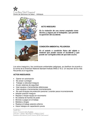 Curso Básico Salud Ocupacional
Centro de Servicios a la Salud - Antioquia




                                                             ACTO INSEGURO

                                                         Es la violación de una norma aceptada como
                                                         técnica y segura por el trabajador, que permite
                                                         la aparición del accidente.




                                                        CONDICIÓN AMBIENTAL PELIGROSA

                                                        Es el estado o condición física del objeto o
                                                        material que puede causar el accidente y que
                                                        puede ser corregida antes de que éste ocurra.




Los actos inseguros y las condiciones ambientales peligrosas, se clasifican de acuerdo a
la norma de la American National Standart Institute ANSI Z 16-2. Un resumen de los más
frecuentes es el siguiente:

ACTOS INSEGUROS:

    Operar sin autorización
    No avisar o proteger
    Trabajar a velocidad insegura
    Anular sistemas de seguridad
    Usar equipos o herramientas defectuosas
    Usar equipos o herramientas incorrectamente.
    No usar el equipo de protección personal. Levantar pesos incorrectamente
    Adoptar posición insegura
    Reparar o limpiar equipo en movimiento
    No aislarse de fuentes de poder
    Bromas o juegos en el trabajo
    Bebidas y drogas
    Realizar el trabajo estando enfermo
    Hacer trabajos sin capacitación previa

Cartilla No 5                                                                                              7
Causas y Consecuencias de los Accidentes
Diseño técnico – pedagógico, WILFREDO URREGO DIAZ
Especialista en salud ocupacional (U de A), Instructor SENA Salud ocupacional
 