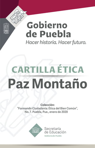 2019 - 2024
Secretaría
de Educación
CARTILLA ÉTICA
Colección:
“Formando Ciudadanía: Ética del Bien Común”,
No. 7. Puebla, Pue., enero de 2020
Paz Montaño
 