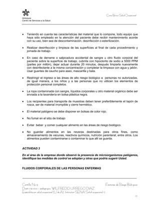 Curso Bá sico Salud Ocupacional
Antioquia
Centro de Servicios a la Salud




•    Teniendo en cuenta las características del material que lo compone, todo equipo que
     haya sido empleado en la atención del paciente debe recibir mantenimiento acorde
     con su uso, bien sea de descontaminación, desinfección o esterilización.

•    Realizar desinfección y limpieza de las superficies al final de cada procedimiento y
     jornada de trabajo.

•    En caso de derrame o salpicadura accidental de sangre u otro fluido corporal del
     paciente sobre la superficie de trabajo, cubrirla con hipoclorito de sodio a 5000 PPM
     (partes por millón), dejar actuar durante 20 minutos, después limpiarla nuevamente
     con desinfectante a la misma concentración y completar la limpieza con agua y jabón.
     Usar guantes de caucho para aseo, mascarilla y bata.

•    Restringir el ingreso a las áreas de alto riesgo biológico a personas no autorizadas,
     de igual manera, a los niños y a las personas que no utilicen los elementos de
     protección personal completos.

•    La ropa contaminada con sangre, líquidos corporales u otro material orgánico debe ser
     enviada a la lavandería en bolsa plástica negra.

•    Los recipientes para transporte de muestras deben tener preferiblemente el tapón de
     rosca, ser de material irrompible y cierre hermético.

•    El material patógeno se debe disponer en bolsas de color rojo.

•    No fumar en el sitio de trabajo

•    Evitar beber y comer cualquier alimento en las áreas de riesgo biológico.

•    No guardar alimentos en las neveras destinadas para otros fines, como
     almacenamiento de vacunas, reactivos químicos, nutrición parenteral, entre otros. Los
     alimentos pueden contaminarse o contaminar lo que allí se guarda.


ACTIVIDAD 3

En el área de la empresa donde observó la presencia de microorganismos patógenos,
identifique las medidas de control se adoptan y otras que podría sugerir Usted.


FLUIDOS CORPORALES DE LAS PERSONAS ENFERMAS




Cartilla No 9                                                                      Factores de Riesgo Bioló gicos
Diseñ o té cnico – pedagó gico, WILFREDO URREGO DIAZ
Especialista en salud ocupacional (U de A), Instructor SENA Salud ocupacional 12
                                                                                                                12
 