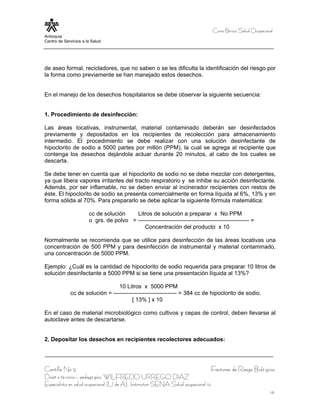 Curso Bá sico Salud Ocupacional
Antioquia
Centro de Servicios a la Salud




de aseo formal, recicladores, que no saben o se les dificulta la identificación del riesgo por
la forma como previamente se han manejado estos desechos.


En el manejo de los desechos hospitalarios se debe observar la siguiente secuencia:


1. Procedimiento de desinfección:

Las áreas locativas, instrumental, material contaminado deberán ser desinfectados
previamente y depositados en los recipientes de recolección para almacenamiento
intermedio. El procedimiento se debe realizar con una solución desinfectante de
hipoclorito de sodio a 5000 partes por millón (PPM), la cual se agrega al recipiente que
contenga los desechos dejándola actuar durante 20 minutos, al cabo de los cuales se
descarta.

Se debe tener en cuenta que el hipoclorito de sodio no se debe mezclar con detergentes,
ya que libera vapores irritantes del tracto respiratorio y se inhibe su acción desinfectante.
Además, por ser inflamable, no se deben enviar al incinerador recipientes con restos de
éste. El hipoclorito de sodio se presenta comercialmente en forma líquida al 6%, 13% y en
forma sólida al 70%. Para prepararlo se debe aplicar la siguiente fórmula matemática:

                       cc de solución    Litros de solución a preparar x No PPM
                       o grs. de polvo = ---------------------------------------------------------- =
                                             Concentración del producto x 10

Normalmente se recomienda que se utilice para desinfección de las áreas locativas una
concentración de 500 PPM y para desinfección de instrumental y material contaminado,
una concentración de 5000 PPM.

Ejemplo: ¿Cuál es la cantidad de hipoclorito de sodio requerida para preparar 10 litros de
solución desinfectante a 5000 PPM si se tiene una presentación líquida al 13%?

                                 10 Litros x 5000 PPM
             cc de solución = --------------------------------- = 384 cc de hipoclorito de sodio.
                                        [ 13% ] x 10

En el caso de material microbiológico como cultivos y cepas de control, deben llevarse al
autoclave antes de descartarse.


2. Depositar los desechos en recipientes recolectores adecuados:




Cartilla No 9                                                                      Factores de Riesgo Bioló gicos
Diseñ o té cnico – pedagó gico, WILFREDO URREGO DIAZ
Especialista en salud ocupacional (U de A), Instructor SENA Salud ocupacional 14
                                                                                                                14
 