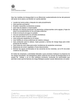 Curso Bá sico Salud Ocupacional
Antioquia
Centro de Servicios a la Salud




Aquí las medidas de bioseguridad no se diferencian sustancialmente de las del personal
del sector de la salud y se tendrán en cuenta además:

•   Lavado de manos antes y después de cada procedimiento
•   Usar guantes quirúrgicos
•   Emplear mascarilla y protectores oculares
•   Usar bata de plástico o impermeable
•   Manejar con estricta precaución los elementos cortopunzantes como agujas y hojas de
    bisturí en procedimientos en los animales enfermos
•   Evitar el consumo de agua no potable
•   Vacunar periódicamente los animales domésticos
•   No consumir leche ni carnes crudas
•   Usar productos repelentes en el cuerpo
•   Usar toldillos en zonas endémicas de malaria o dengue
•   Usar protección para la cabeza, ropas gruesas y camisa de manga larga para evitar
    picaduras de insectos
•   Usar botas de cuero altas para evitar mordeduras de serpientes venenosas
•   Abstenerse de comer vegetales o frutos desconocidos
•   Eliminar las aguas encharcadas en las cercanías de las viviendas, con el fin de evitar
    criaderos de zancudos.

En todas las empresas y actividades laborales cuyos procesos impliquen la presencia de
los riesgos estudiados, los trabajadores deben observar las normas de bioseguridad en el
puesto de trabajo, y en la vida cotidiana incorporar conductas de autocuidado que
permitan evitar que los factores de riesgo Biológico puedan causar alteraciones a la salud.




Cartilla No 9                                                                  Factores de Riesgo Bioló gicos
Diseñ o té cnico – pedagó gico, WILFREDO URREGO DIAZ
Especialista en salud ocupacional (U de A), Instructor SENA Salud ocupacional 22
                                                                                                                22
 