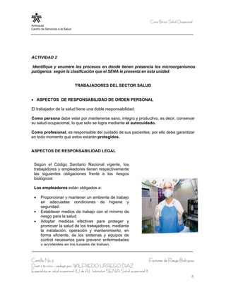 Curso Bá sico Salud Ocupacional
Antioquia
Centro de Servicios a la Salud




ACTIVIDAD 2

Identifique y enumere los procesos en donde tienen presencia los microorganismos
patógenos según la clasificación que el SENA le presenta en esta unidad.


                                 TRABAJADORES DEL SECTOR SALUD


• ASPECTOS DE RESPONSABILIDAD DE ORDEN PERSONAL

El trabajador de la salud tiene una doble responsabilidad:

Como persona debe velar por mantenerse sano, integro y productivo, es decir, conservar
su salud ocupacional, lo que solo se logra mediante el autocuidado.

Como profesional, es responsable del cuidado de sus pacientes; por ello debe garantizar
en todo momento que estos estarán protegidos.


ASPECTOS DE RESPONSABILIDAD LEGAL


  Según el Código Sanitario Nacional vigente, los
  trabajadores y empleadores tienen respectivamente
  las siguientes obligaciones frente a los riesgos
  biológicos:

  Los empleadores están obligados a:

  •    Proporcionar y mantener un ambiente de trabajo
       en adecuadas condiciones de higiene y
       seguridad.
  •    Establecer medios de trabajo con el mínimo de
       riesgo para la salud.
  •    Adoptar medidas efectivas para proteger y
       promover la salud de los trabajadores, mediante
       la instalación, operación y mantenimiento, en
       forma eficiente, de los sistemas y equipos de
       control necesarios para prevenir enfermedades
       y accidentes en los lugares de trabajo.


Cartilla No 9                                                                     Factores de Riesgo Bioló gicos
Diseñ o té cnico – pedagó gico, WILFREDO URREGO DIAZ
Especialista en salud ocupacional (U de A), Instructor SENA Salud ocupacional 8
                                                                                                                8
 