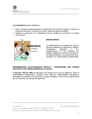 Curso Bá sico Salud Ocupacional
Antioquia
Centro de Servicios a la Salud




Los trabajadores están obligados a:

•    Usar y mantener adecuadamente los dispositivos de control de riesgos y equipos de
     protección personal, y conservar en orden y aseo los lugares de trabajo.
•    Colaborar y participar en la implantación de las medidas de prevención de riesgos
     para la salud.

                                                       BIOSEGURIDAD


                          BIOSEGURIDAD                 La bioseguridad es el conjunto de normas
                                                       técnicas integrales de seguridad e higiene
                                 UNA DISCIPLINA
                                                       ocupacional,       aplicables       a      los
                                  UNA ACTITUD          procedimientos y a los ambientes de
                                                       trabajo, tendientes al control de los factores
                                                       de riesgo biológicos y a la prevención de la
                                                       incidencia de enfermedades profesionales




ENFERMEDADES OCUPACIONALES INFECTO - CONTAGIOSAS QUE PUEDEN
AFECTAR A LOS TRABAJADORES DE LA SALUD

El Decreto 1832 de 1994 del Ministerio del Trabajo por el cual se adopta la Tabla de
Enfermedades Profesionales, considera como tales las enfermedades infecciosas y
parasitarias en trabajos con exposición a riesgos biológicos. Entre las más significativas
por su frecuencia, se cuentan las siguientes:




Cartilla No 9                                                                     Factores de Riesgo Bioló gicos
Diseñ o té cnico – pedagó gico, WILFREDO URREGO DIAZ
Especialista en salud ocupacional (U de A), Instructor SENA Salud ocupacional 9
                                                                                                                9
 