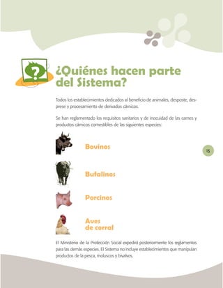 ABC



del Sistema?
Todos los establecimientos dedicados al beneﬁcio de animales, desposte, des-
prese y procesamiento de derivados cárnicos.

Se han reglamentado los requisitos sanitarios y de inocuidad de las carnes y
productos cárnicos comestibles de las siguientes especies:




                                                                                13




                Bufalinos


                Porcinos



                de corral
El Ministerio de la Protección Social expedirá posteriormente los reglamentos
para las demás especies. El Sistema no incluye establecimientos que manipulan
productos de la pesca, moluscos y bivalvos.
 