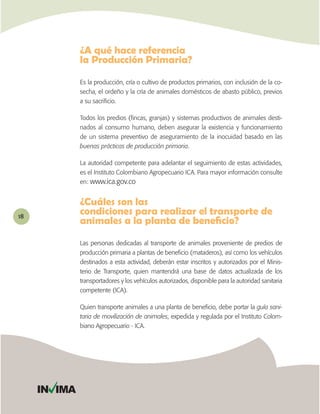 ¿A qué hace referencia
              la Producción Primaria?

              Es la producción, cría o cultivo de productos primarios, con inclusión de la co-
              secha, el ordeño y la cría de animales domésticos de abasto público, previos
              a su sacriﬁcio.

              Todos los predios (ﬁncas, granjas) y sistemas productivos de animales desti-
              nados al consumo humano, deben asegurar la existencia y funcionamiento
              de un sistema preventivo de aseguramiento de la inocuidad basado en las
              buenas prácticas de producción primaria.

              La autoridad competente para adelantar el seguimiento de estas actividades,
              es el Instituto Colombiano Agropecuario ICA. Para mayor información consulte
              en: www.ica.gov.co


              ¿Cuáles son las
18



              Las personas dedicadas al transporte de animales proveniente de predios de
              producción primaria a plantas de beneﬁcio (mataderos), así como los vehículos
              destinados a esta actividad, deberán estar inscritos y autorizados por el Minis-
              terio de Transporte, quien mantendrá una base de datos actualizada de los
              transportadores y los vehículos autorizados, disponible para la autoridad sanitaria
              competente (ICA).

              Quien transporte animales a una planta de beneﬁcio, debe portar la guía sani-
              taria de movilización de animales, expedida y regulada por el Instituto Colom-
              biano Agropecuario - ICA.




     IN IMA
 