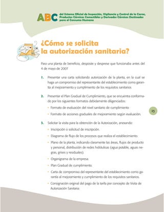 ABC

¿Cómo se solicita

Para una planta de beneﬁcio, desposte y desprese que funcionaba antes del
4 de mayo de 2007

1.   Presentar una carta solicitando autorización de la planta, en la cual se
     haga un compromiso del representante del establecimiento como garan-
     tía al mejoramiento y cumplimiento de los requisitos sanitarios

2.   Presentar el Plan Gradual de Cumplimiento, que se encuentra conforma-
     do por los siguientes formatos debidamente diligenciados:

     • Formato de evaluación del nivel sanitario de cumplimiento
                                                                                23
     • Formato de acciones graduales de mejoramiento según evaluación.

3.   Solicitar la visita para la obtención de la Autorización, anexando:

     • Inscripción o solicitud de inscripción.

     • Diagrama de ﬂujo de los procesos que realiza el establecimiento.

     • Plano de la planta, indicando claramente las áreas, ﬂujos de producto
       y personal, distribución de redes hidráulicas (agua potable, aguas ne-
       gras, grises y residuales).

     • Organigrama de la empresa.

     • Plan Gradual de cumplimiento.

     • Carta de compromiso del representante del establecimiento como ga-
       rantía al mejoramiento y cumplimiento de los requisitos sanitarios.

     • Consignación original del pago de la tarifa por concepto de Visita de
       Autorización Sanitaria:
 