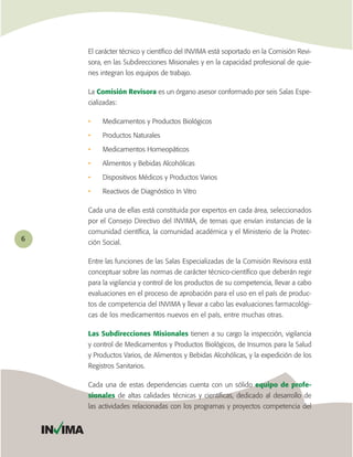 El carácter técnico y cientíﬁco del INVIMA está soportado en la Comisión Revi-
             sora, en las Subdirecciones Misionales y en la capacidad profesional de quie-
             nes integran los equipos de trabajo.

             La Comisión Revisora es un órgano asesor conformado por seis Salas Espe-
             cializadas:

             •    Medicamentos y Productos Biológicos

             •    Productos Naturales

             •    Medicamentos Homeopáticos

             •    Alimentos y Bebidas Alcohólicas

             •    Dispositivos Médicos y Productos Varios

             •    Reactivos de Diagnóstico In Vitro

             Cada una de ellas está constituida por expertos en cada área, seleccionados
             por el Consejo Directivo del INVIMA, de ternas que envían instancias de la
             comunidad cientíﬁca, la comunidad académica y el Ministerio de la Protec-
6
             ción Social.

             Entre las funciones de las Salas Especializadas de la Comisión Revisora está
             conceptuar sobre las normas de carácter técnico-cientíﬁco que deberán regir
             para la vigilancia y control de los productos de su competencia, llevar a cabo
             evaluaciones en el proceso de aprobación para el uso en el país de produc-
             tos de competencia del INVIMA y llevar a cabo las evaluaciones farmacológi-
             cas de los medicamentos nuevos en el país, entre muchas otras.

             Las Subdirecciones Misionales tienen a su cargo la inspección, vigilancia
             y control de Medicamentos y Productos Biológicos, de Insumos para la Salud
             y Productos Varios, de Alimentos y Bebidas Alcohólicas, y la expedición de los
             Registros Sanitarios.

             Cada una de estas dependencias cuenta con un sólido equipo de profe-
             sionales de altas calidades técnicas y cientíﬁcas, dedicado al desarrollo de
             las actividades relacionadas con los programas y proyectos competencia del


    IN IMA
 