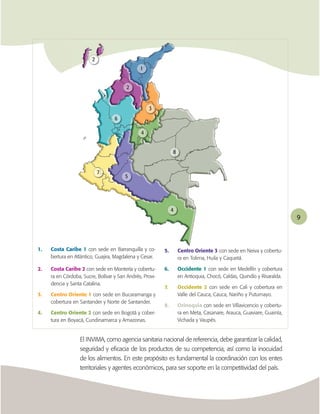 2
                                               1


                                         2


                                                    3
                                   6

                                                4


                                                               8


                            7
                                        5




                                                               4
                                                                                                                       9




1.   Costa Caribe 1 con sede en Barranquilla y co-        5.       Centro Oriente 3 con sede en Neiva y cobertu-
     bertura en Atlántico, Guajira, Magdalena y Cesar.             ra en Tolima, Huila y Caquetá.

2.   Costa Caribe 2 con sede en Montería y cobertu-       6.       Occidente 1 con sede en Medellín y cobertura
     ra en Córdoba, Sucre, Bolívar y San Andrés, Provi-            en Antioquia, Chocó, Caldas, Quindío y Risaralda.
     dencia y Santa Catalina.
                                                          7.       Occidente 2 con sede en Cali y cobertura en
3.   Centro Oriente 1 con sede en Bucaramanga y                    Valle del Cauca, Cauca, Nariño y Putumayo.
     cobertura en Santander y Norte de Santander.
                                                          8.       Orinoquia con sede en Villavicencio y cobertu-
4.   Centro Oriente 2 con sede en Bogotá y cober-                  ra en Meta, Casanare, Arauca, Guaviare, Guainía,
     tura en Boyacá, Cundinamarca y Amazonas.                      Vichada y Vaupés.


                  El INVIMA, como agencia sanitaria nacional de referencia, debe garantizar la calidad,
                  seguridad y eﬁcacia de los productos de su competencia, así como la inocuidad
                  de los alimentos. En este propósito es fundamental la coordinación con los entes
                  territoriales y agentes económicos, para ser soporte en la competitividad del país.
 